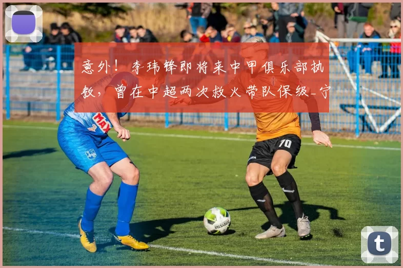 意外！李玮锋即将来中甲俱乐部执教，曾在中超两次救火带队保级_宁波队_天海_周俊辰