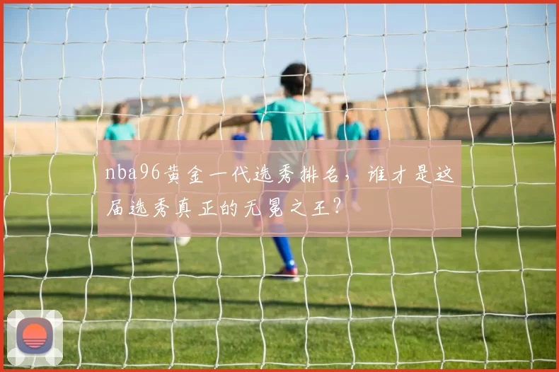 nba96黄金一代选秀排名，谁才是这届选秀真正的无冕之王？