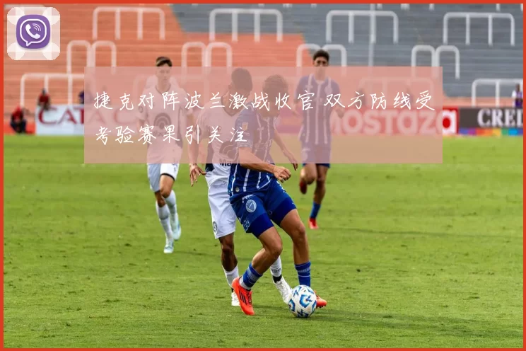 捷克对阵波兰激战收官 双方防线受考验赛果引关注