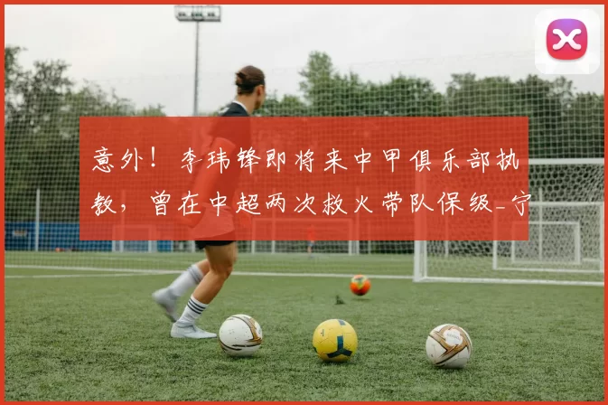 意外！李玮锋即将来中甲俱乐部执教，曾在中超两次救火带队保级_宁波队_天海_周俊辰