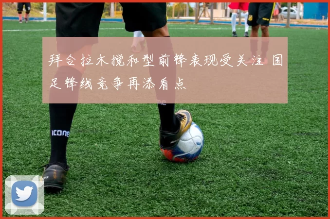 拜合拉木搅和型前锋表现受关注 国足锋线竞争再添看点