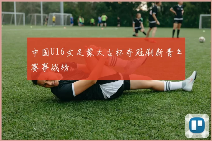 中国U16女足蒙太古杯夺冠刷新青年赛事战绩