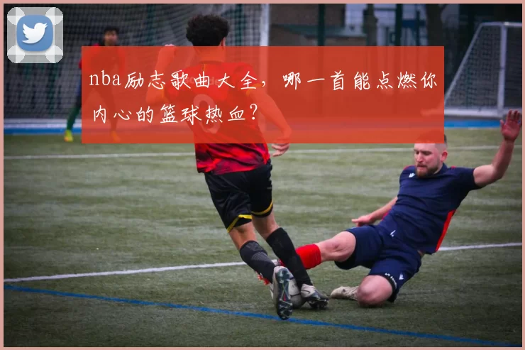 nba励志歌曲大全，哪一首能点燃你内心的篮球热血？