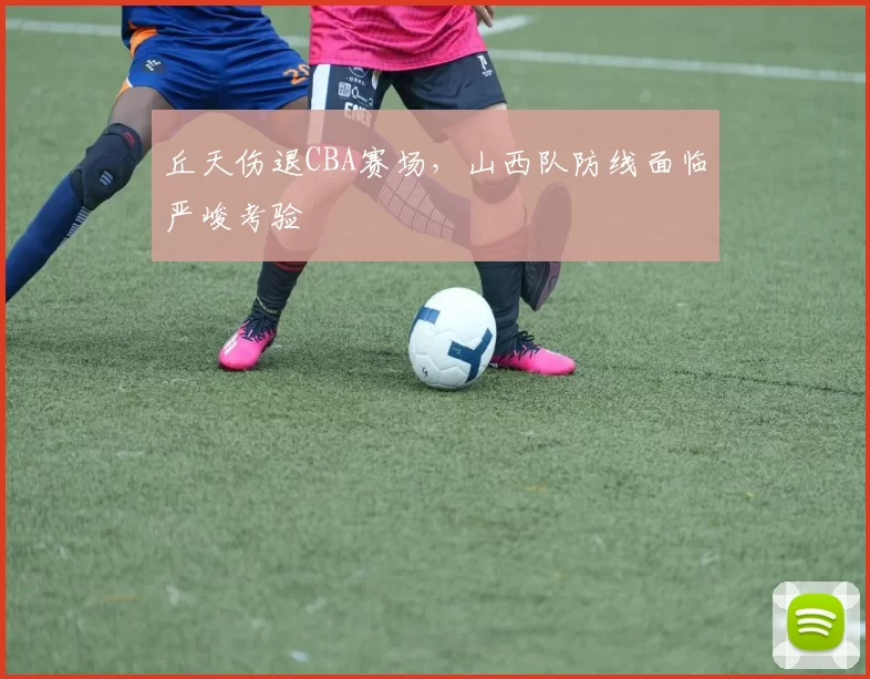 丘天伤退CBA赛场，山西队防线面临严峻考验