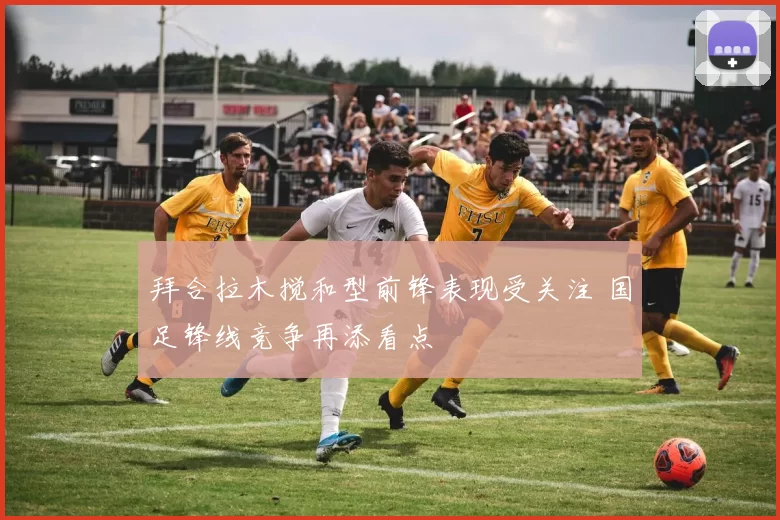 拜合拉木搅和型前锋表现受关注 国足锋线竞争再添看点
