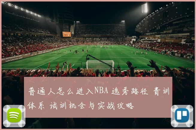 普通人怎么进入NBA 选秀路径 青训体系 试训机会与实战攻略