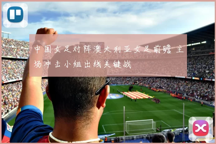 中国女足对阵澳大利亚女足前瞻 主场冲击小组出线关键战