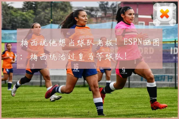 梅西说他想当球队老板！ESPN晒图：梅西统治过皇马等球队！