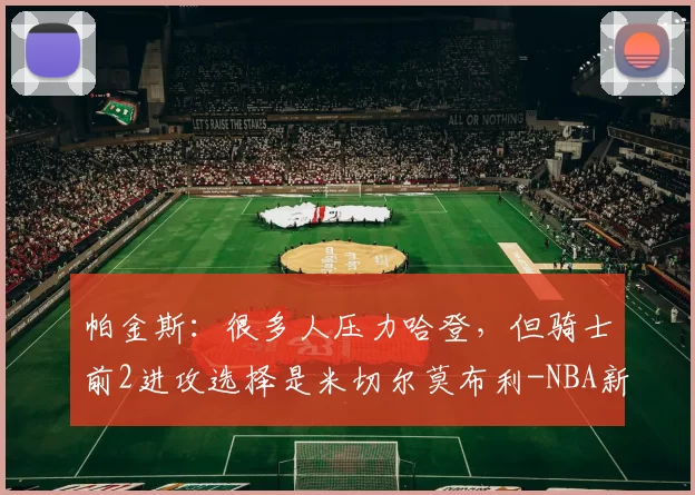 帕金斯：很多人压力哈登，但骑士前2进攻选择是米切尔莫布利-NBA新闻