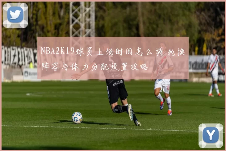 NBA2K19球员上场时间怎么调 轮换阵容与体力分配设置攻略