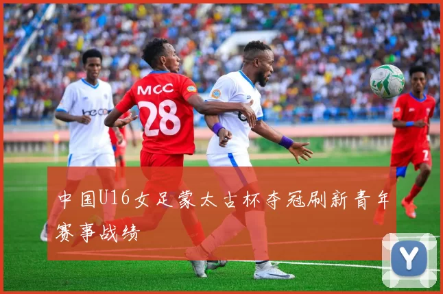 中国U16女足蒙太古杯夺冠刷新青年赛事战绩