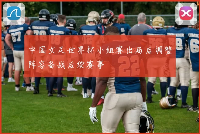 中国女足世界杯小组赛出局后调整阵容备战后续赛事