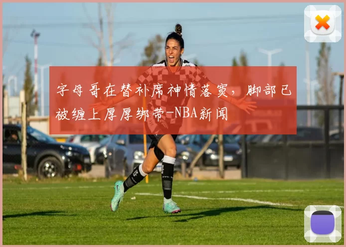 字母哥在替补席神情落寞，脚部已被缠上厚厚绑带-NBA新闻