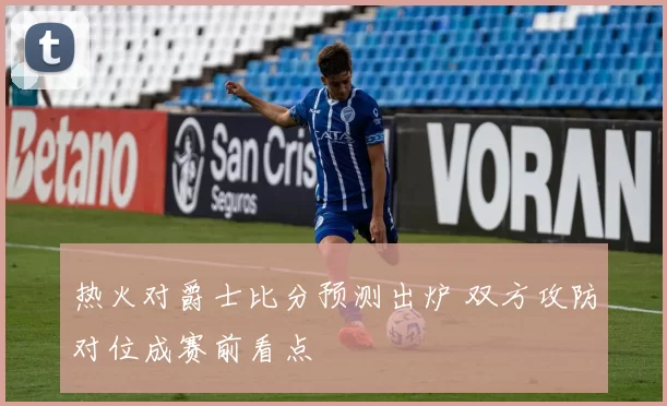 热火对爵士比分预测出炉 双方攻防对位成赛前看点