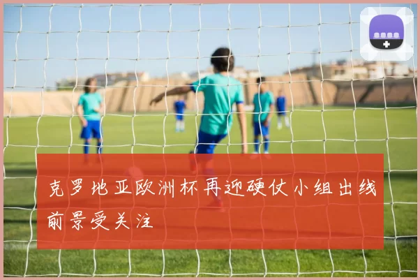 克罗地亚欧洲杯再迎硬仗小组出线前景受关注