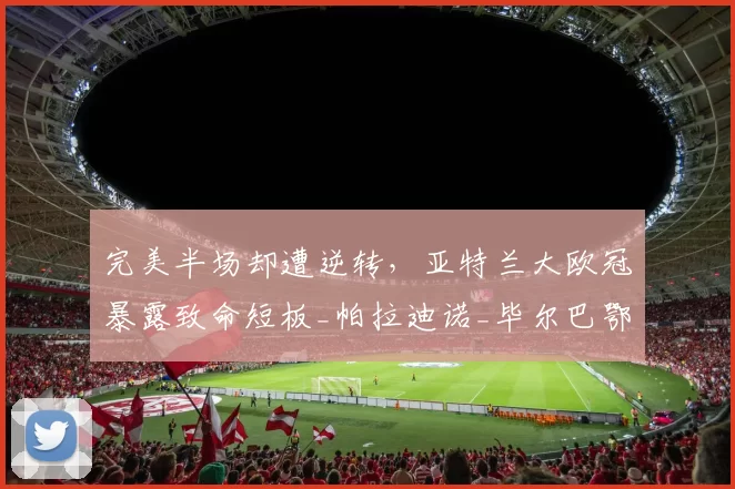 完美半场却遭逆转，亚特兰大欧冠暴露致命短板_帕拉迪诺_毕尔巴鄂竞技_学费
