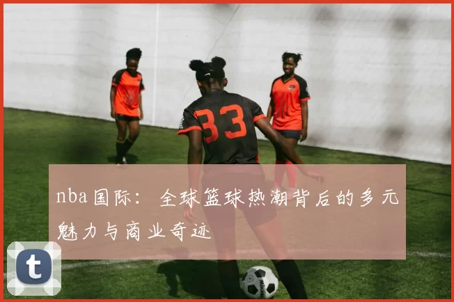 nba国际:全球篮球热潮背后的多元魅力与商业奇迹