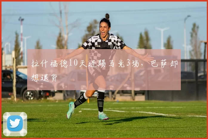 拉什福德10天连踢马竞3场,巴萨却想退货