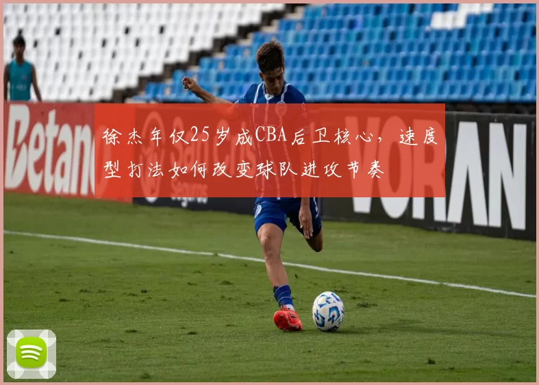 徐杰年仅25岁成CBA后卫核心，速度型打法如何改变球队进攻节奏