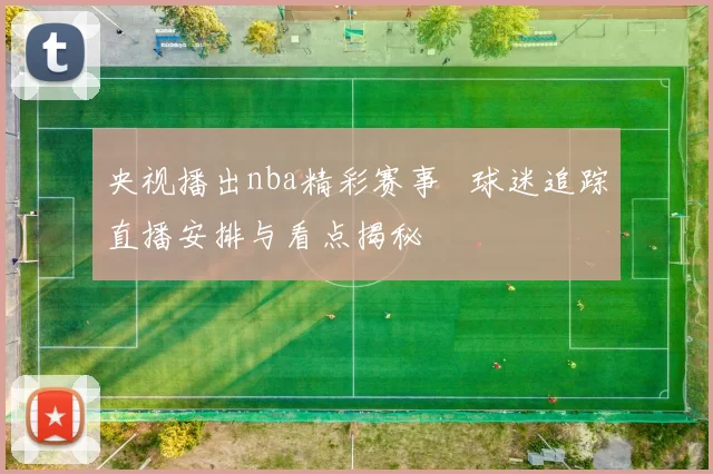 央视播出nba精彩赛事 球迷追踪直播安排与看点揭秘