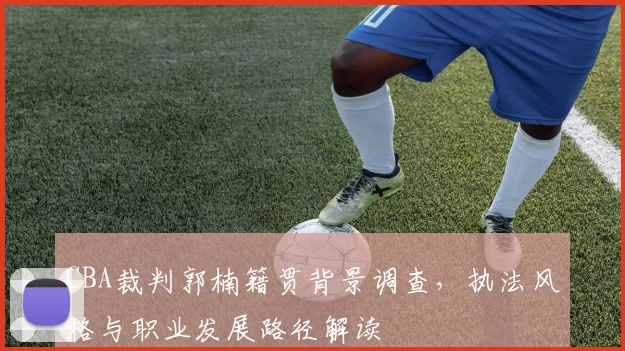 CBA裁判郭楠籍贯背景调查，执法风格与职业发展路径解读