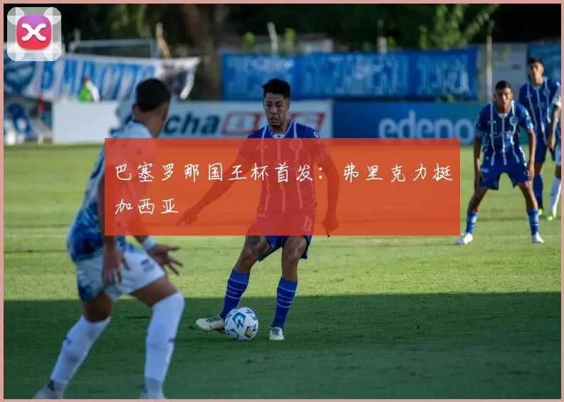 巴塞罗那国王杯首发：弗里克力挺加西亚