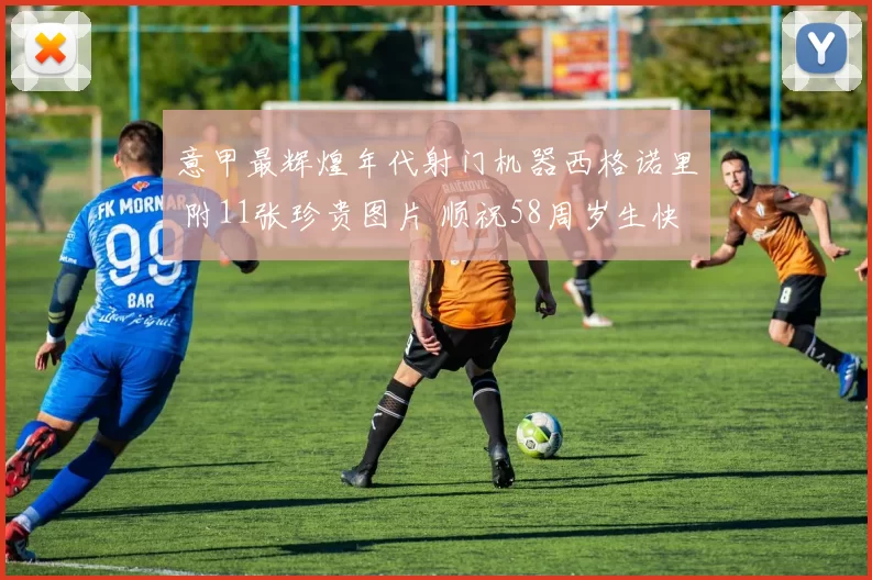 意甲最辉煌年代射门机器西格诺里 附11张珍贵图片 顺祝58周岁生快