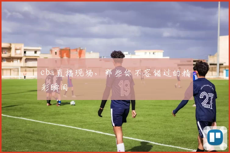 cba直播现场，那些你不容错过的精彩瞬间