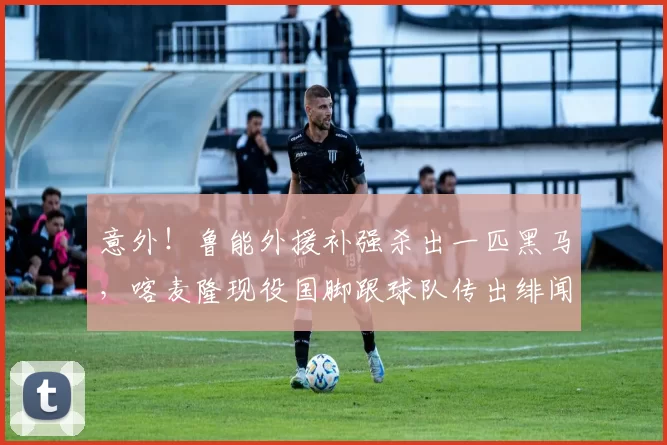 意外！鲁能外援补强杀出一匹黑马，喀麦隆现役国脚跟球队传出绯闻