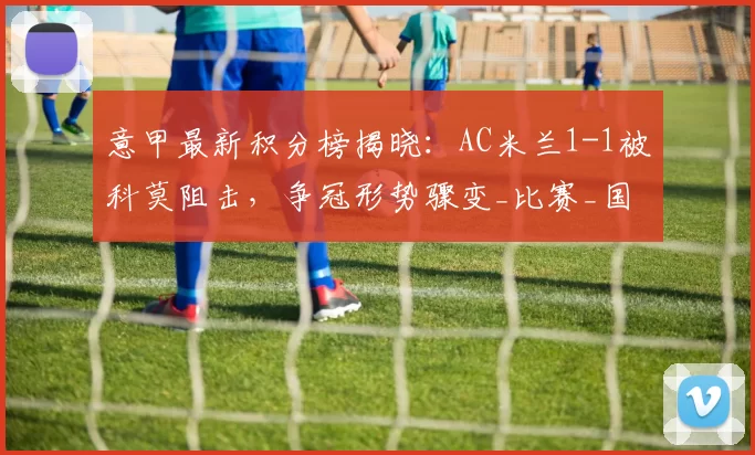 意甲最新积分榜揭晓：AC米兰1-1被科莫阻击，争冠形势骤变_比赛_国米_那不勒斯