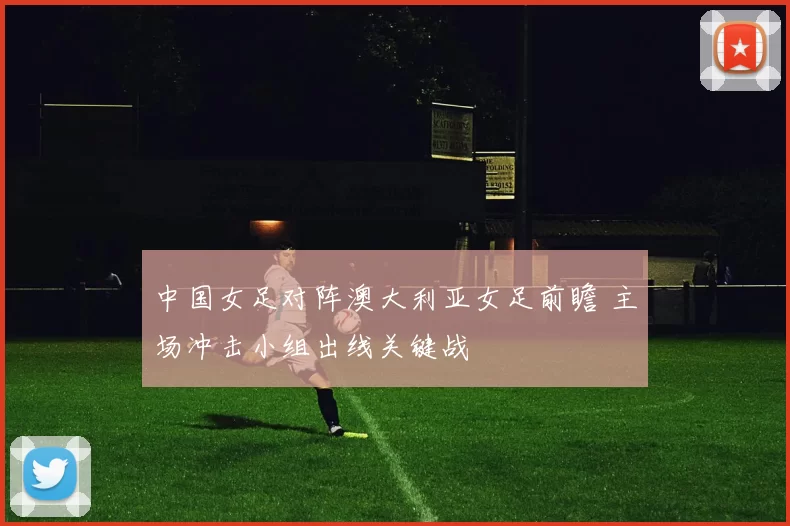 中国女足对阵澳大利亚女足前瞻 主场冲击小组出线关键战