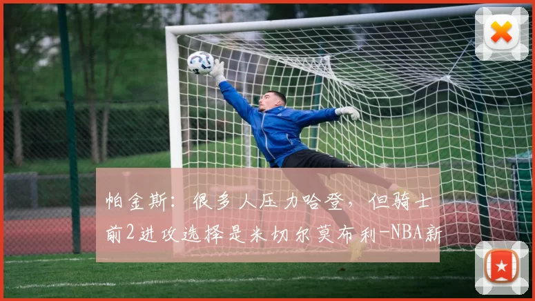 帕金斯：很多人压力哈登，但骑士前2进攻选择是米切尔莫布利-NBA新闻