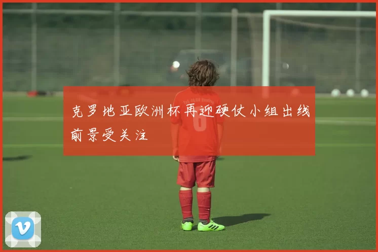 克罗地亚欧洲杯再迎硬仗小组出线前景受关注