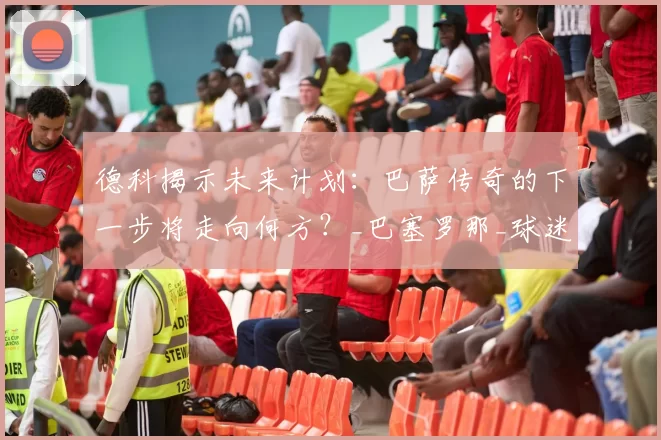 德科揭示未来计划:巴萨传奇的下一步将走向何方?_巴塞罗那_球迷_影响