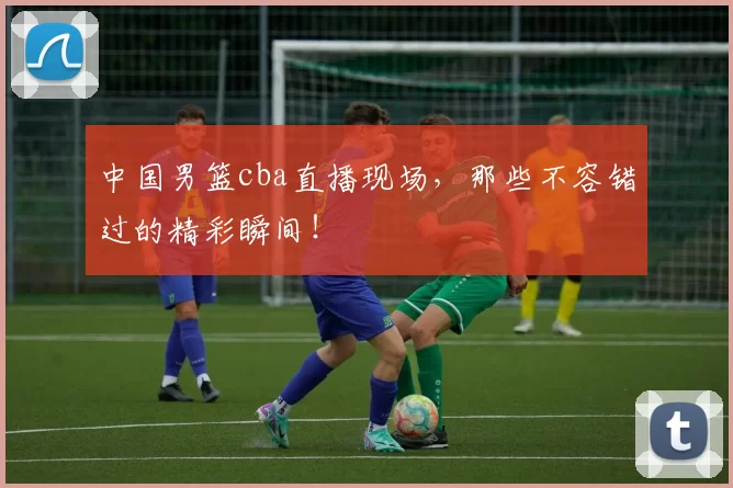 中国男篮cba直播现场，那些不容错过的精彩瞬间！