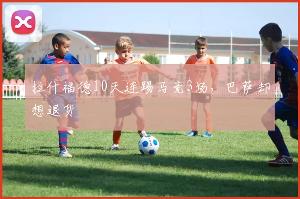 拉什福德10天连踢马竞3场，巴萨却想退货