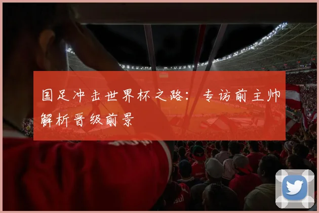 国足冲击世界杯之路：专访前主帅解析晋级前景