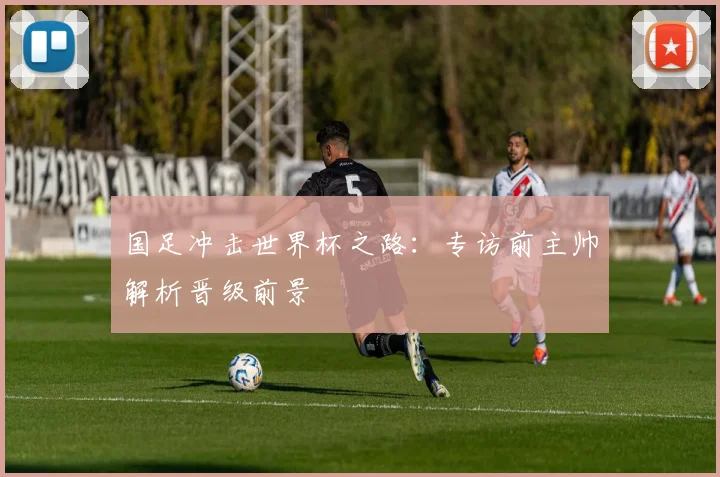 国足冲击世界杯之路：专访前主帅解析晋级前景