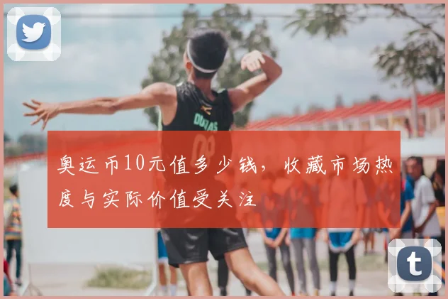 奥运币10元值多少钱，收藏市场热度与实际价值受关注