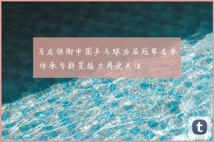 马龙领衔中国乒乓球历届冠军名单 传承与新星接力再受关注