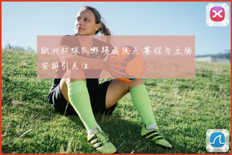 欧洲杯球队哪踢成焦点 赛程与主场安排引关注