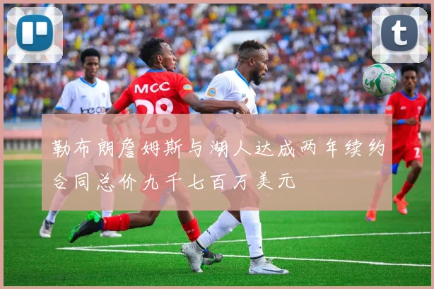 勒布朗詹姆斯与湖人达成两年续约合同总价九千七百万美元