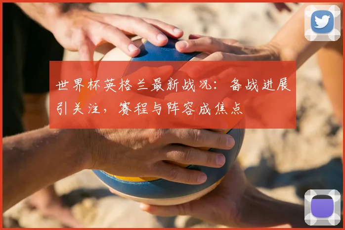 世界杯英格兰最新战况：备战进展引关注，赛程与阵容成焦点