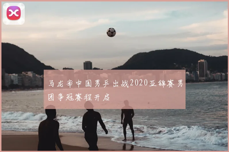 马龙率中国男乒出战2020亚锦赛男团争冠赛程开启